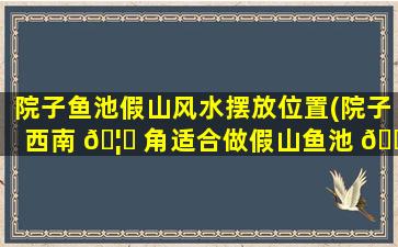 院子鱼池假山风水摆放位置(院子西南 🦍 角适合做假山鱼池 🐛 吗)